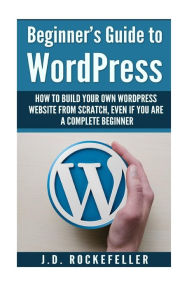 Beginner's Guide to Wordpress: How to Build Your Own Wordpress Website from Scratch, Even if You Are a Complete Beginner J. D. Rockefeller Author