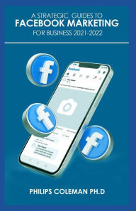 A STRATEGIC GUIDES TO FACEBOOK MARKETING FOR BUSINESS 2021-2022: Learn the Best Digital Advertising Approach Using Facebook Philips Coleman PH.D Autho