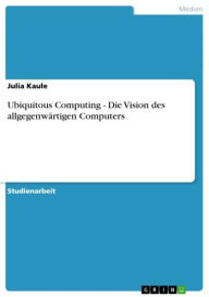 Ubiquitous Computing - Die Vision des allgegenwärtigen Computers: Die Vision des allgegenwärtigen Computers Julia Kaule Author