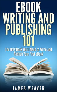 EBook Writing and Publishing 101: The Only Book You'll Need to Write and Publish Your First eBook James Weaver Author
