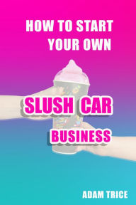 How To Start Your Own Slush Car Business Adam Trice Author