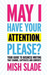 May I Have Your Attention, Please? Your Guide to Business Writing That Charms, Captivates and Converts Mish Slade Author