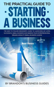 The Practical Guide to Starting a Business: The Easy to Follow Beginners Guide to Launching an Ultra Successful Small Business and Making Your Entrepr