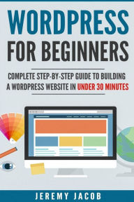 WordPress For Beginners: Complete Step-By-Step Guide to Building A WordPress Website in Under 30 Minutes Jeremy Jacob Author