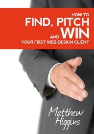 Find, Pitch and Win Your First Web Design Client Matthew Higgins Author