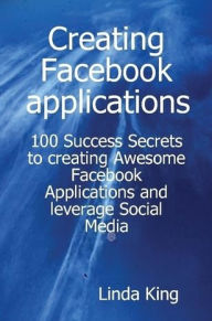 Creating Facebook applications - 100 Success Secrets to creating Awesome Facebook Applications and leverage Social Media Linda King Author