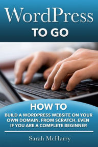 WordPress To Go: How To Build A WordPress Website On Your Own Domain, From Scratch, Even If You Are A Complete Beginner Sarah McHarry Author