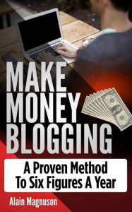 Make Money Blogging: A Proven Method to 6 Figures A Year Alain Magnuson Author