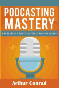 Podcast Mastery: How to Create a Successful Podcast for Your Business Arthur Conrad Author