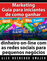 Marketing: Guia Para Iniciantes De Como Ganhar Dinheiro On-Line Com As Redes Sociais Para Pequenos Negócios Alex Nkenchor Uwajeh Author