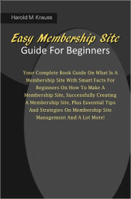 Easy Membership Site Guide For Beginners: Your Complete Book Guide On What Is A Membership Site With Smart Facts For Beginners On How To Make A Member