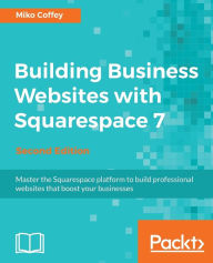 Building Business Websites with Squarespace 7 - Second Edition: Master the Squarespace platform to build professional websites that boost your busines