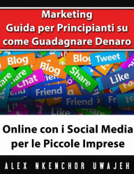 Marketing: Guida Per Principianti Su Come Guadagnare Denaro Online Con I Social Media Per Le Piccole Imprese Alex Nkenchor Uwajeh Author