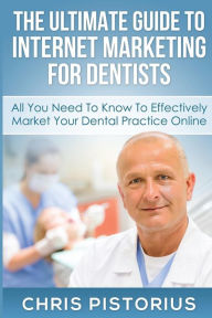 The Ultimate Guide To Internet Marketing For Dentists: All You Need To Know To Effectively Market Your Dental Practice Online Chris Pistorius Author