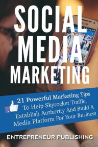 Social Media Marketing: 21 Powerful Marketing Tips To Help Skyrocket Traffic, Establish Authority And Build A Media Platform For Your Business Entrepr