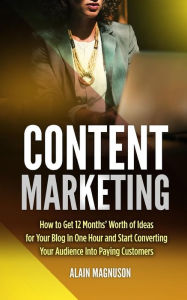 Content Marketing: How to Get 12 Months' Worth of Ideas for Your Blog in One Hour and Start Converting Your Audience Into Paying Customers Alain Magnu
