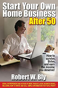 Start Your Own Home Business After 50 : How to Survive, Thrive, and Earn the Income You Deserve by Robert W. Bly
