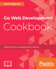 Go Web Development Cookbook: Build full-stack web applications with Go Arpit Aggarwal Author