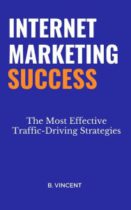 Internet Marketing Success: The Most Effective Traffic-Driving Strategies B. Vincent Author