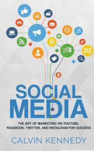 Social Media: The Art of Marketing on YouTube, Facebook, Twitter, and Instagram for Success Calvin Kennedy Author