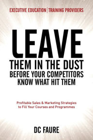 Leave Them in the Dust!: How to Out-sell and Out-Market Every Executive Education or Training Provider that you Compete Against No Matter How Large or