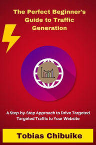 The Perfect Beginner's Guide to Traffic Generation: A Step-by-Step Approach to Drive Targeted Traffic to Your Website Tobias Chibuike Author