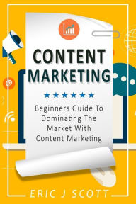 Content Marketing: Beginners Guide To Dominating The Market With Content Marketing Eric J Scott Author