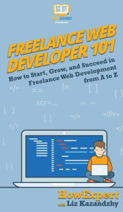 Freelance Web Developer 101: How to Start, Grow, and Succeed in Freelance Web Development from A to Z HowExpert Author