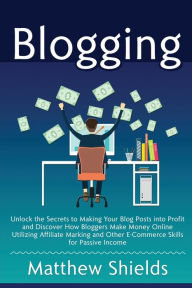 Blogging: Unlock the Secrets to Making Your Blog Posts into Profit and Discover How Bloggers Make Money Online Utilizing Affiliate Marketing and Other