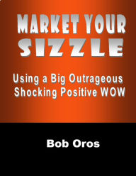 Market Your Sizzle Using a Big Outrageous Shocking Positive Wow Bob Oros Author