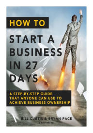 How To Start A Business In 27 Days: A Step-By-Step Guide That Anyone Can Use to Achieve Business Ownership Bryan Pace Author
