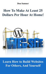 How To Make At Least 25 Dollars Per Hour At Home!: Learn How To Easily Build Websites For Others, And Yourself Don Sumner Author