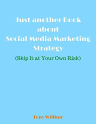 Just Another Book About Social Media Marketing Strategy - Skip It At Your Own Risk Tony Willbur Author