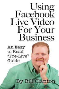 Using Facebook Live Video For Your Business: An Easy to Read Pre-Live Guide Bill Clanton Author