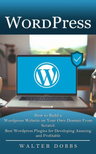 Wordpress: How to Build a Wordpress Website on Your Own Domain From Scratch (Best Wordpress Plugins for Developing Amazing and Profitable) Walter Dobb