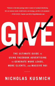 Give: The Ultimate Guide To Using Facebook Advertising to Generate More Leads, More Clients, and Massive ROI Nicholas Kusmich Author