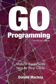 Go Programming: Make it Easier with Step by Step Guide Donald Mackey Author