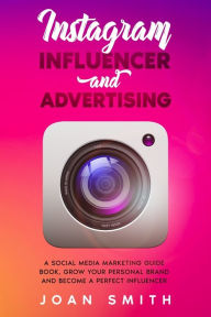 Instagram Influencer and Advertising: A Social Media Marketing Guide Book, Grow Your Personal Brand and Become a Perfect Influencer Joan Smith Author