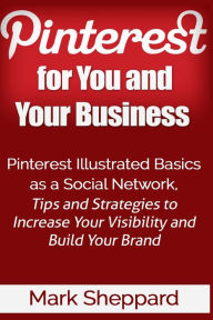 Pinterest for You and Your Business: Illustrated Basics of Pinterest as a Social Network, Tips and Strategies to Increase Your Visibility and Build Yo
