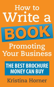 How to Write a Book Promoting Your Business: The Best Brochure Money Can Buy Kristina Horner Author