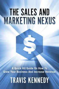 The Sales and Marketing Nexus: A Quick Hit Guide On How to Grow Your Business and Increase Revenue Travis Kennedy Author