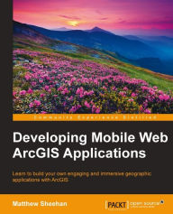 Developing Mobile Web ArcGIS Applications: Learn to build your own engaging and immersive geographic applications with ArcGIS Matthew Sheehan Author