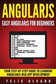ANGULARJS: Easy AngularJS For Beginners, Your Step-By-Step Guide to AngularJS Web Application Development Felix Alvaro Author