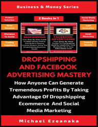 Dropshipping And Facebook Advertising Mastery (2 Books In 1): How Anyone Can Generate Tremendous Profits By Taking Advantage Of Dropshipping E-commerc