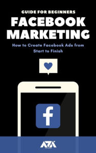 Facebook Marketing: A Comprehensive Guide for Beginners on How to Create Facebook Ads from Start to Finish ARX Reads Author