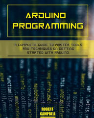 Arduino programming: A Complete Guide to Master Tools and Techniques On Getting Started With Arduino Robert Campbell Author