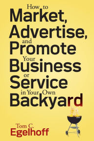 How to Market, Advertise and Promote Your Business or Service in Your Own Backyard Tom C. Egelhoff Author