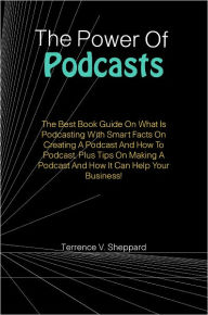 The Power Of Podcasts: The Best Book Guide On What Is Podcasting With Smart Facts On Creating A Podcast And How To Podcast, Plus Tips On Making A Podc