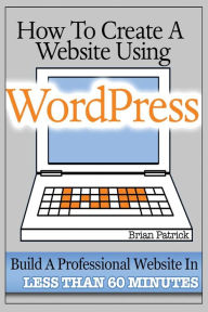 How To Create A Website Using Wordpress: The Beginner's Blueprint for Building a Professional Website in Less Than 60 Minutes Brian Patrick Author