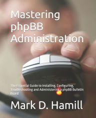 Mastering phpBB Administration: The Essential Guide to Installing, Configuring, Troubleshooting and Administering a phpBB Bulletin Board Mark D Hamill